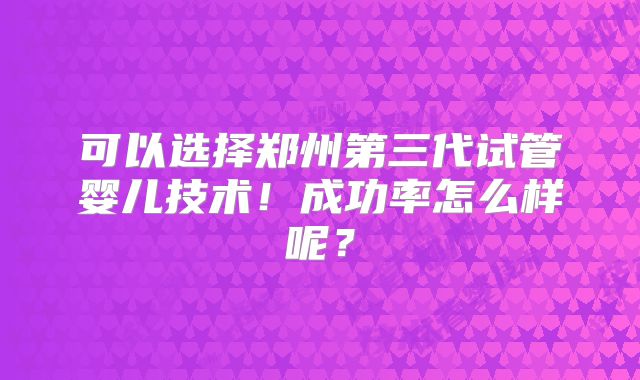 可以选择郑州第三代试管婴儿技术！成功率怎么样呢？