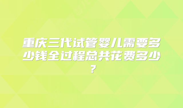 重庆三代试管婴儿需要多少钱全过程总共花费多少？