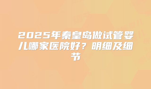 2025年秦皇岛做试管婴儿哪家医院好？明细及细节