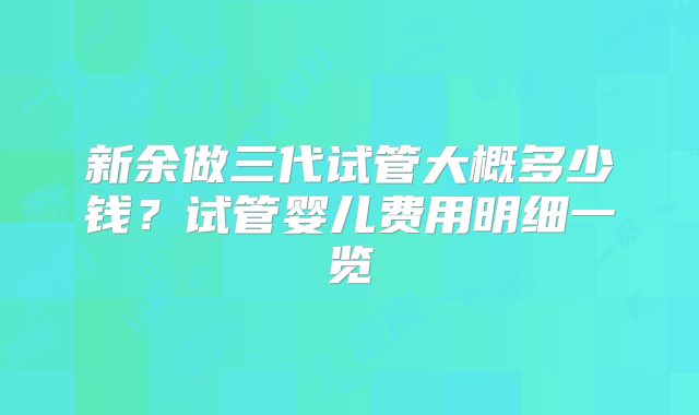 新余做三代试管大概多少钱？试管婴儿费用明细一览