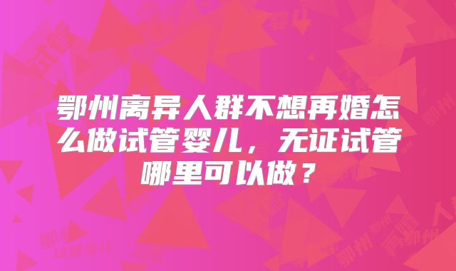 鄂州离异人群不想再婚怎么做试管婴儿,无证试管哪里可以做?