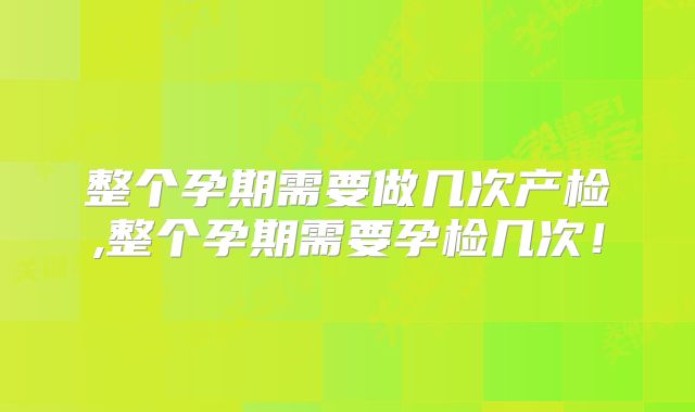 整个孕期需要做几次产检,整个孕期需要孕检几次！