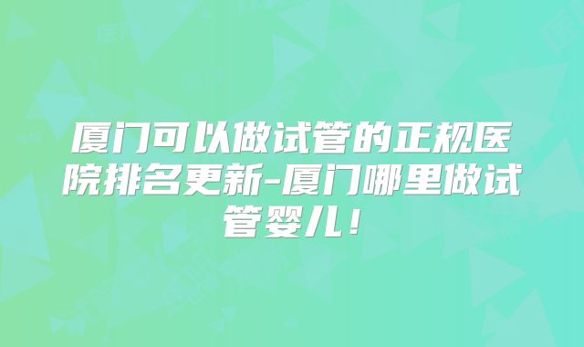 厦门可以做试管的正规医院排名更新-厦门哪里做试管婴儿！