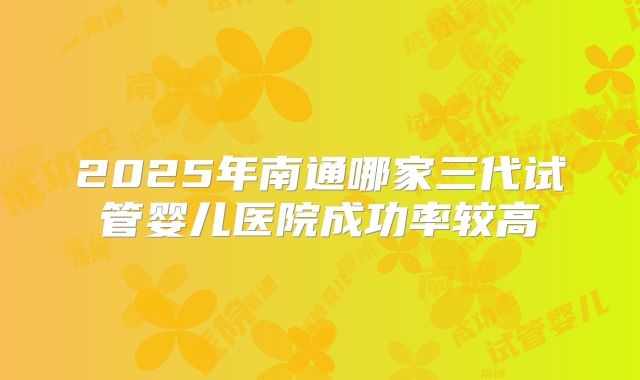 2025年南通哪家三代试管婴儿医院成功率较高