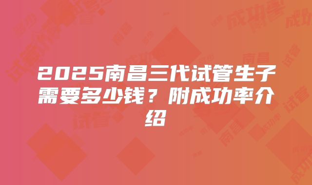 2025南昌三代试管生子需要多少钱？附成功率介绍