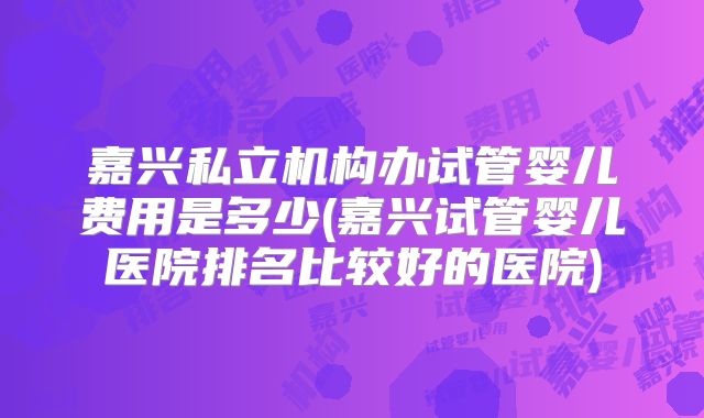 嘉兴私立机构办试管婴儿费用是多少(嘉兴试管婴儿医院排名比较好的医院)
