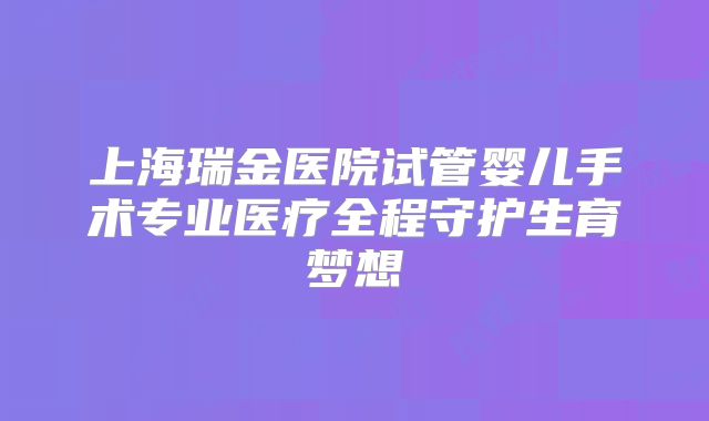 上海瑞金医院试管婴儿手术专业医疗全程守护生育梦想
