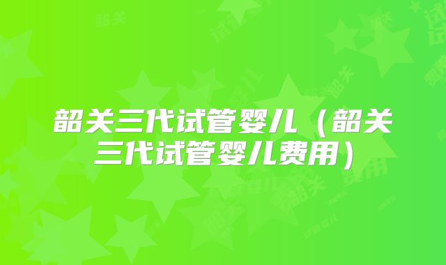 韶关三代试管婴儿(韶关三代试管婴儿费用)