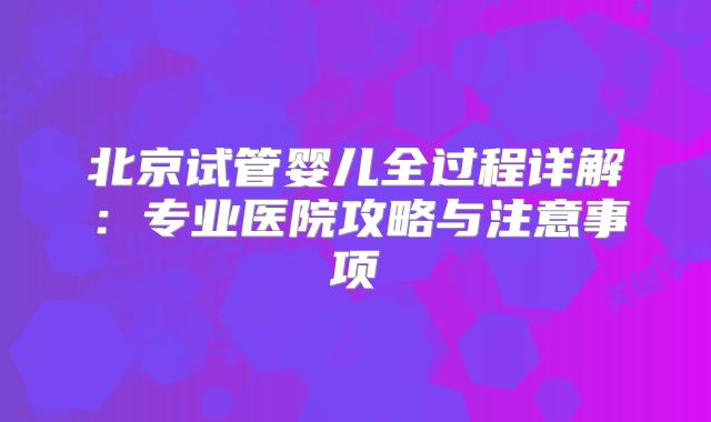 北京试管婴儿全过程详解:专业医院攻略与注意事项