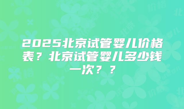 2025北京试管婴儿价格表?北京试管婴儿多少钱一次??