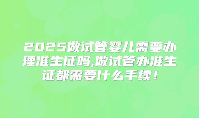 2025做试管婴儿需要办理准生证吗,做试管办准生证都需要什么手续!
