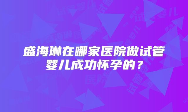 盛海琳在哪家医院做试管婴儿成功怀孕的？