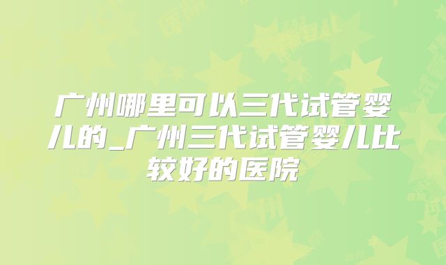广州哪里可以三代试管婴儿的_广州三代试管婴儿比较好的医院