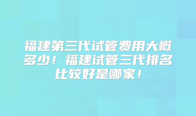 福建第三代试管费用大概多少！福建试管三代排名比较好是哪家！