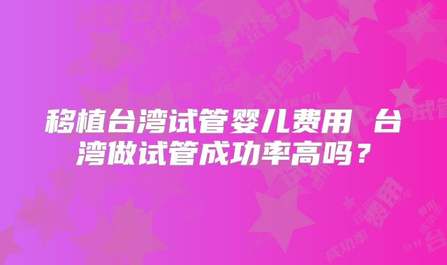 移植台湾试管婴儿费用 台湾做试管成功率高吗？