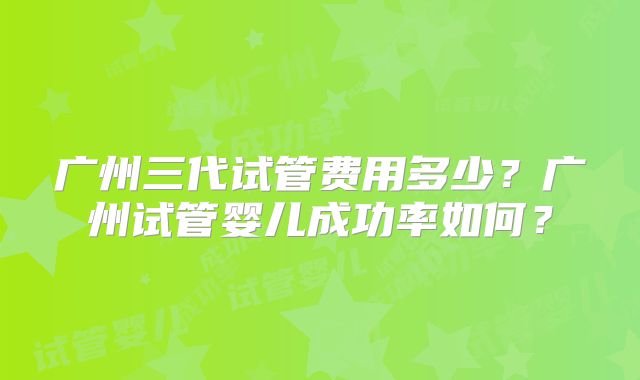 广州三代试管费用多少？广州试管婴儿成功率如何？