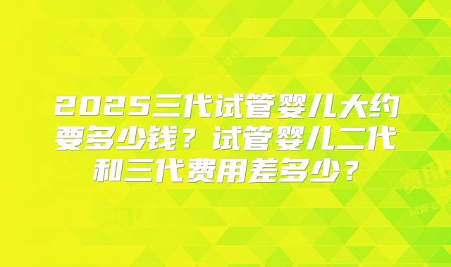 2025三代试管婴儿大约要多少钱？试管婴儿二代和三代费用差多少？