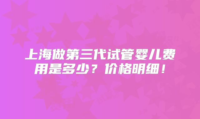 上海做第三代试管婴儿费用是多少？价格明细！