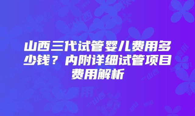 山西三代试管婴儿费用多少钱？内附详细试管项目费用解析