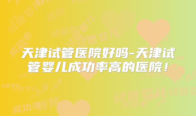 天津试管医院好吗-天津试管婴儿成功率高的医院！