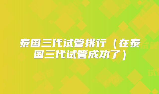 泰国三代试管排行（在泰国三代试管成功了）