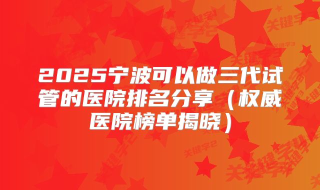 2025宁波可以做三代试管的医院排名分享(权威医院榜单揭晓)