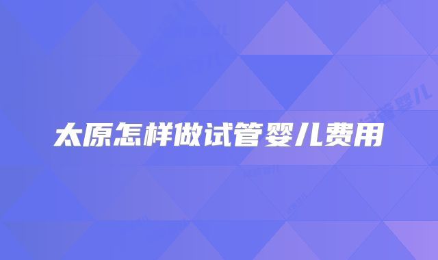 太原怎样做试管婴儿费用