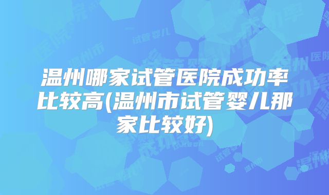 温州哪家试管医院成功率比较高(温州市试管婴儿那家比较好)