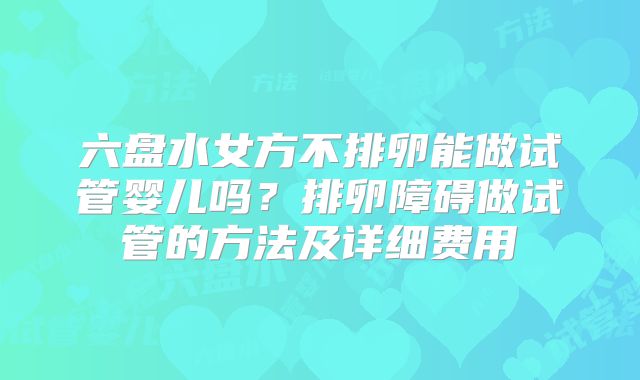 六盘水女方不排卵能做试管婴儿吗？排卵障碍做试管的方法及详细费用