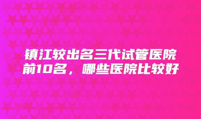 镇江较出名三代试管医院前10名,哪些医院比较好