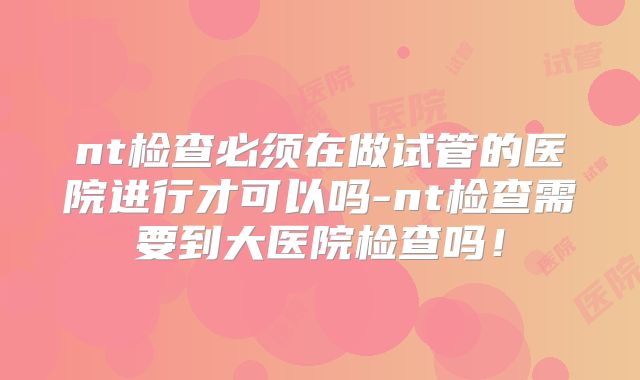 nt检查必须在做试管的医院进行才可以吗-nt检查需要到大医院检查吗！