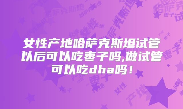 女性产地哈萨克斯坦试管以后可以吃枣子吗,做试管可以吃dha吗!