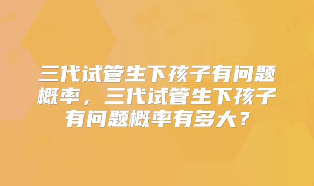 三代试管生下孩子有问题概率,三代试管生下孩子有问题概率有多大?