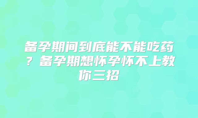 备孕期间到底能不能吃药?备孕期想怀孕怀不上教你三招