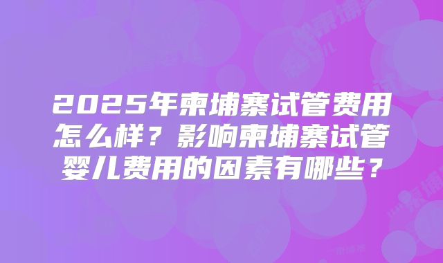 2025年柬埔寨试管费用怎么样？影响柬埔寨试管婴儿费用的因素有哪些？