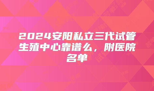 2024安阳私立三代试管生殖中心靠谱么,附医院名单