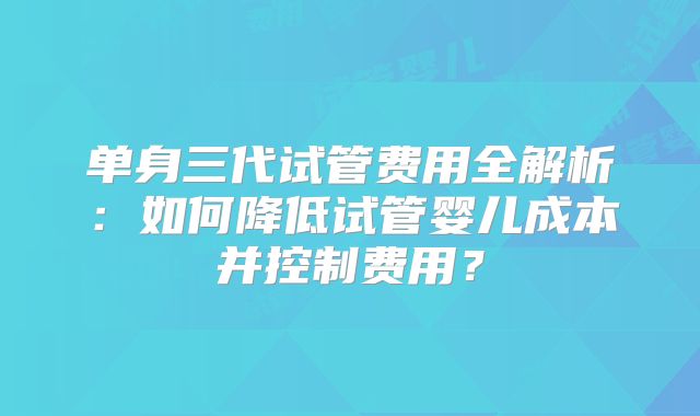 单身三代试管费用全解析：如何降低试管婴儿成本并控制费用？