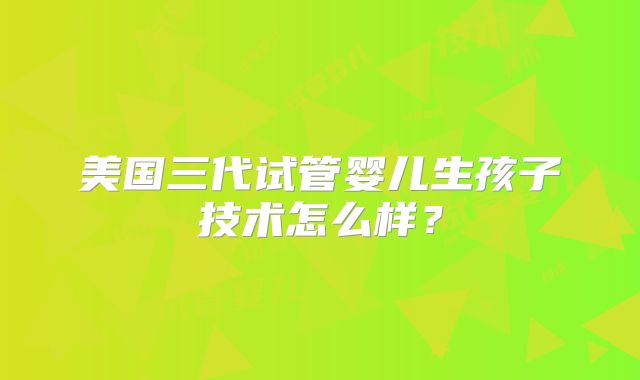 美国三代试管婴儿生孩子技术怎么样？