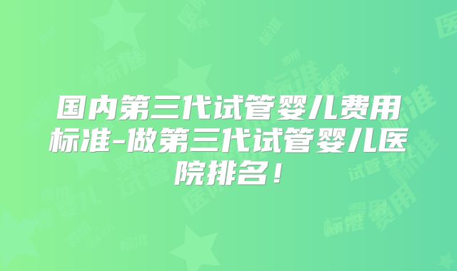 国内第三代试管婴儿费用标准-做第三代试管婴儿医院排名!