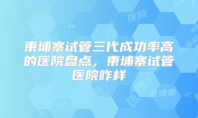 柬埔寨试管三代成功率高的医院盘点，柬埔寨试管医院咋样