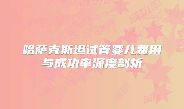 哈萨克斯坦试管婴儿费用与成功率深度剖析