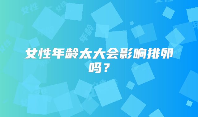 女性年龄太大会影响排卵吗？