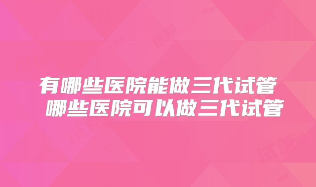 有哪些医院能做三代试管 哪些医院可以做三代试管