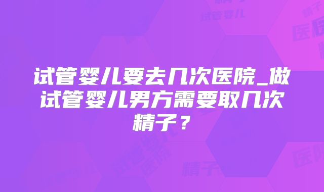 试管婴儿要去几次医院_做试管婴儿男方需要取几次精子？
