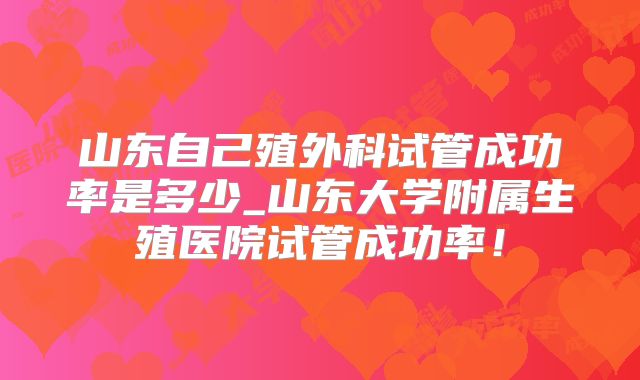 山东自己殖外科试管成功率是多少_山东大学附属生殖医院试管成功率！