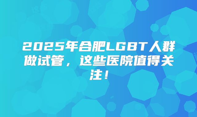 2025年合肥LGBT人群做试管，这些医院值得关注！
