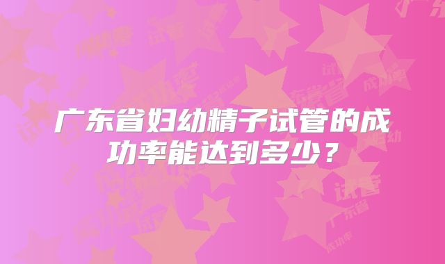 广东省妇幼精子试管的成功率能达到多少？