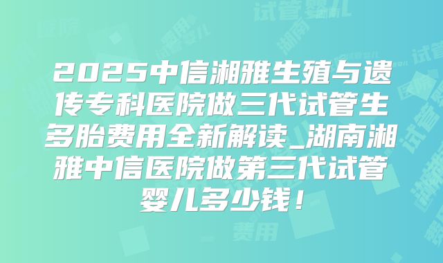 2025中信湘雅生殖与遗传专科医院做三代试管生多胎费用全新解读_湖南湘雅中信医院做第三代试管婴儿多少钱！