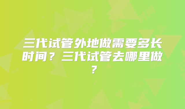 三代试管外地做需要多长时间？三代试管去哪里做？