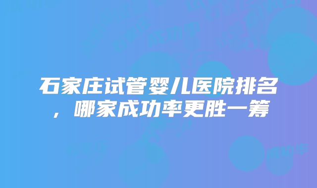 石家庄试管婴儿医院排名,哪家成功率更胜一筹